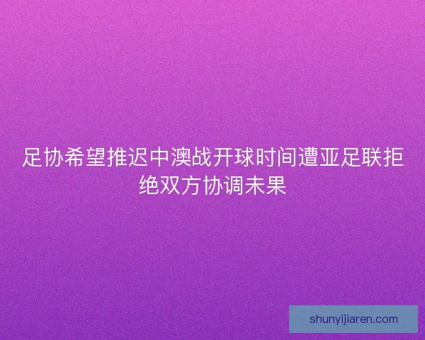 足协希望推迟中澳战开球时间遭亚足联拒绝双方协调未果