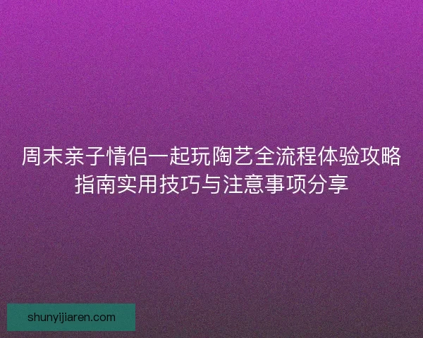 周末亲子情侣一起玩陶艺全流程体验攻略指南实用技巧与注意事项分享