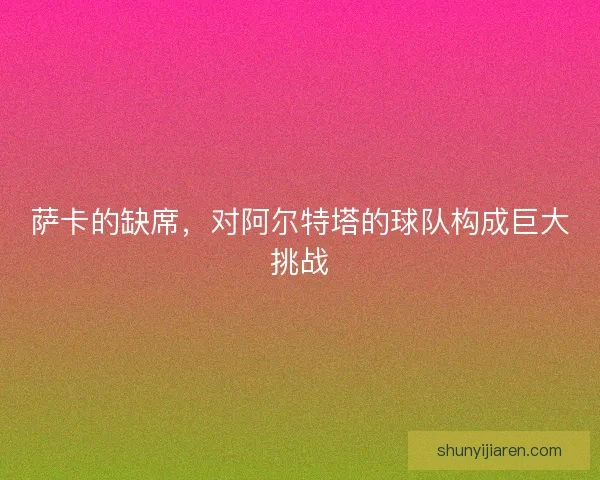 萨卡的缺席，对阿尔特塔的球队构成巨大挑战