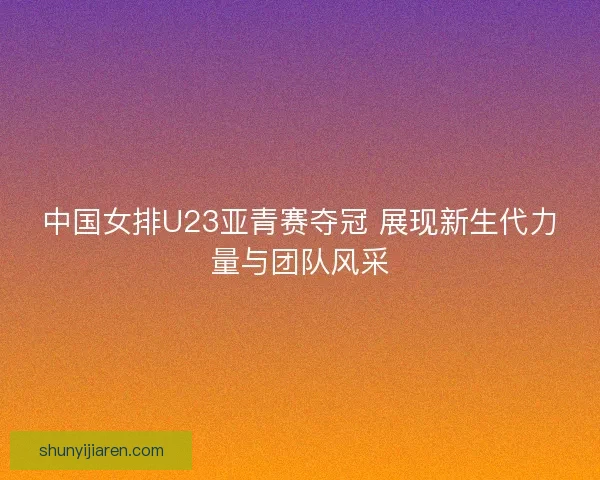 中国女排U23亚青赛夺冠 展现新生代力量与团队风采