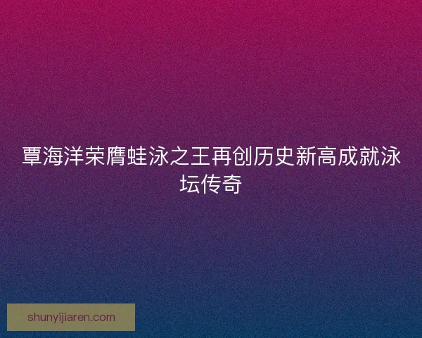 覃海洋荣膺蛙泳之王再创历史新高成就泳坛传奇