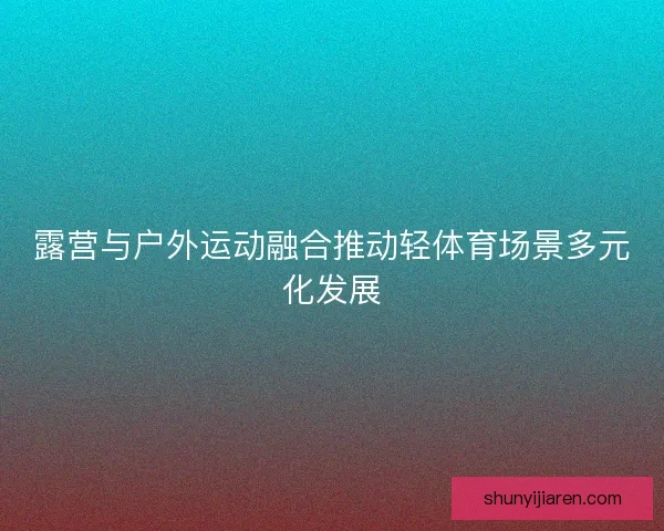露营与户外运动融合推动轻体育场景多元化发展