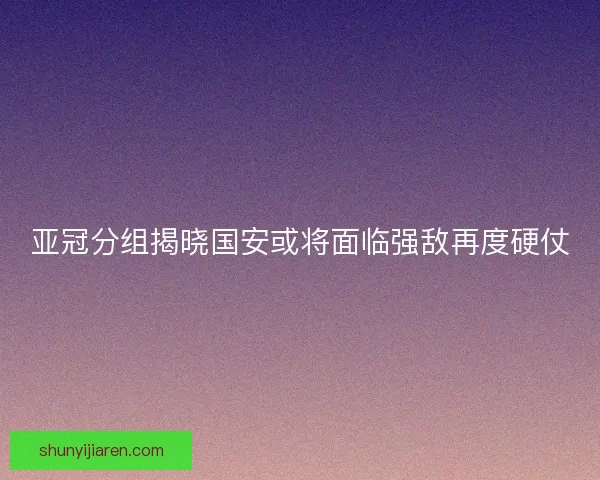 亚冠分组揭晓国安或将面临强敌再度硬仗