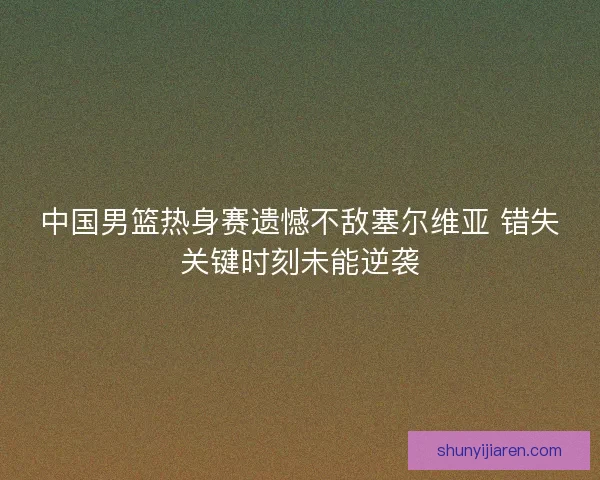 中国男篮热身赛遗憾不敌塞尔维亚 错失关键时刻未能逆袭