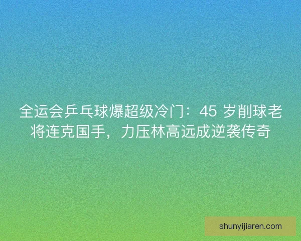 全运会乒乓球爆超级冷门：45 岁削球老将连克国手，力压林高远成逆袭传奇