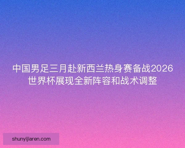 中国男足三月赴新西兰热身赛备战2026世界杯展现全新阵容和战术调整
