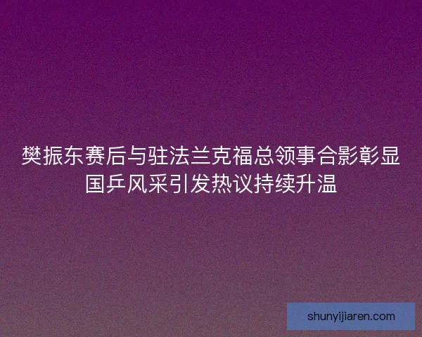 樊振东赛后与驻法兰克福总领事合影彰显国乒风采引发热议持续升温