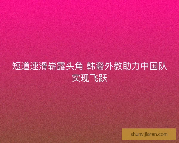 短道速滑崭露头角 韩裔外教助力中国队实现飞跃